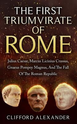 The First Triumvirate Of Rome: Julius Caesar, Marcus Licinius Crassus, Gnaeus Pompey Magnus, And The Fall Of The Roman Republic by Alexander, Clifford