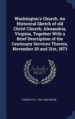 Washington's Church. An Historical Sketch of old Christ Church, Alexandria, Virginia, Together With a Brief Description of the Centenary Services Ther by McKim, Randolph H. 1842-1920