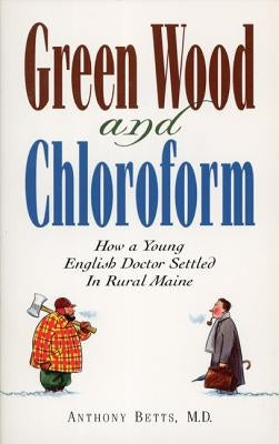 Green Wood and Chloroform: How a Young English Doctor Settled in Rural Maine by Betts, Anthony