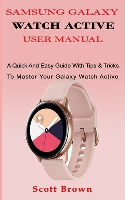 Samsung Galaxy Watch Active User Manual: A Quick And Easy Guide With Tips & Tricks To Master Your Galaxy Watch Active by Brown, Scott