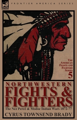 Northwestern Fights & Fighters: The Nez Perce & Modoc Indian Wars 1872-77 by Brady, Cyrus Townsend