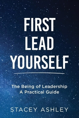First Lead Yourself: The Being of Leadership - A Practical Guide by Ashley, Stacey