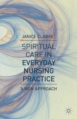 Spiritual Care in Everyday Nursing Practice: A New Approach by Clarke, Janice