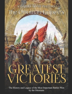 The Ottoman Empire's Greatest Victories: The History and Legacy of the Most Important Battles Won by the Ottomans by Charles River Editors