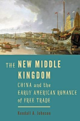 The New Middle Kingdom: China and the Early American Romance of Free Trade by Johnson, Kendall A.