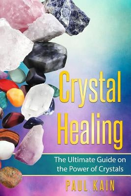 Crystal Healing: The Ultimate Guide on the Power of Crystals by Kain, Paul