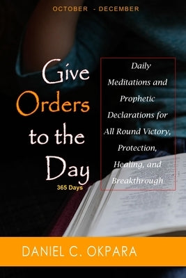 Give Orders to the Day (365 Days) Oct - Dec: Daily Meditations and Prophetic Declarations for All Round Victory, Protection, Healing, and Breakthrough by Okpara, Daniel C.