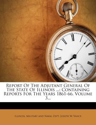 Report Of The Adjutant General Of The State Of Illinois ...: Containing Reports For The Years 1861-66, Volume 3... by Illinois Military and Naval Dept