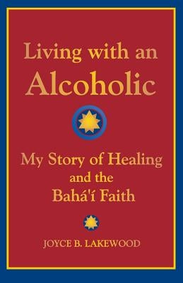 Living with an Alcoholic: My Story of Healing and the Baha'i Faith by Lakewood, Joyce B.