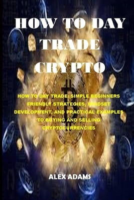How to Day Trade Crypto: How to Day Trade: Simple Beginners Friendly Strategies, Mindset Development, and Practical Examples to Buying and Sell by Adams, Alex
