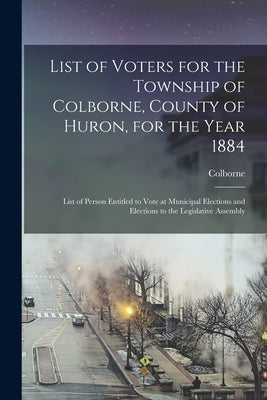 List of Voters for the Township of Colborne, County of Huron, for the Year 1884 [microform]: List of Person Entitled to Vote at Municipal Elections an by Colborne (Ont Township)