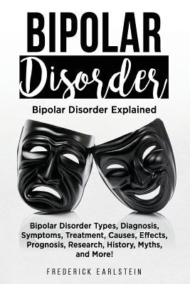 Bipolar Disorder: Bipolar Disorder Types, Diagnosis, Symptoms, Treatment, Causes, Effects, Prognosis, Research, History, Myths, and More by Earlstein, Frederick