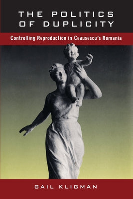The Politics of Duplicity: Controlling Reproduction in Ceausescu's Romania by Kligman, Gail