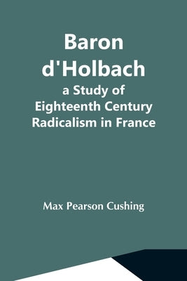 Baron D'Holbach: A Study Of Eighteenth Century Radicalism In France by Pearson Cushing, Max