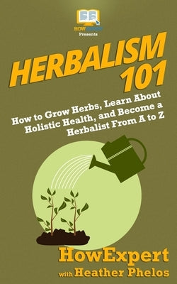 Herbalism 101: How to Grow Herbs, Learn About Holistic Health, and Become a Herbalist From A to Z by Phelos, Heather