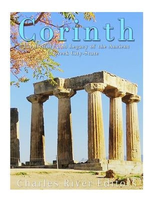 Corinth: The History and Legacy of the Ancient Greek City-State by Charles River Editors