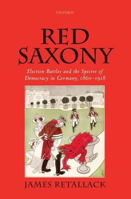 Red Saxony: Election Battles and the Spectre of Democracy in Germany, 1860-1918 by Retallack, James