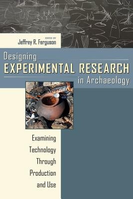 Designing Experimental Research in Archaeology: Examining Technology Through Production and Use by Ferguson, Jeffrey R.