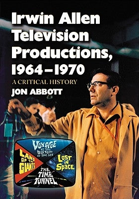 Irwin Allen Television Productions, 1964-1970: A Critical History of Voyage to the Bottom of the Sea, Lost in Space, the Time Tunnel and Land of the G by Abbott, Jon