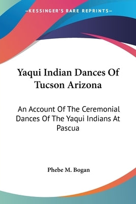 Yaqui Indian Dances Of Tucson Arizona: An Account Of The Ceremonial Dances Of The Yaqui Indians At Pascua by Bogan, Phebe M.
