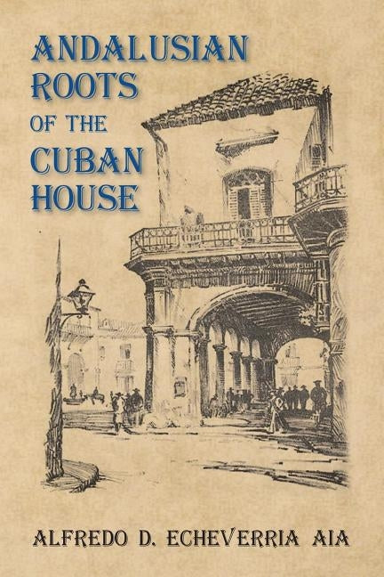 Andalusian Roots of the Cuban House: Syncretism of Islamic, Spanish and Cuban Architecture by Echeverria Aia, Alfredo D.