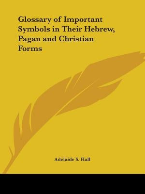 Glossary of Important Symbols in Their Hebrew, Pagan and Christian Forms by Hall, Adelaide S.