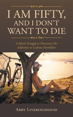 I Am Fifty, and I Don't Want to Die: A Mum's Struggle to Overcome Her Addiction to Codeine Painkillers by Liveringhouse, Abby