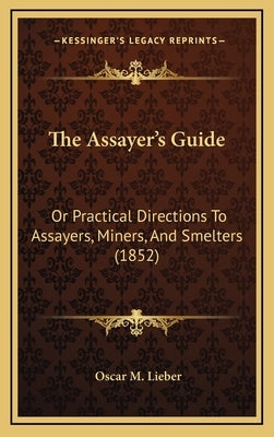 The Assayer's Guide: Or Practical Directions To Assayers, Miners, And Smelters (1852) by Lieber, Oscar M.