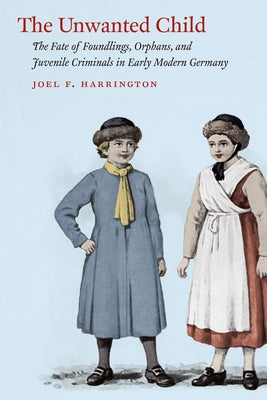 The Unwanted Child: The Fate of Foundlings, Orphans, and Juvenile Criminals in Early Modern Germany by Harrington, Joel F.