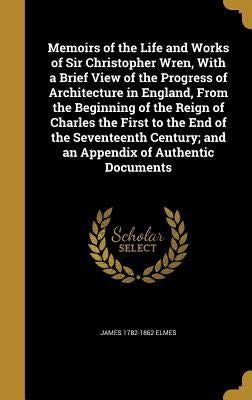 Memoirs of the Life and Works of Sir Christopher Wren, With a Brief View of the Progress of Architecture in England, From the Beginning of the Reign o by Elmes, James 1782-1862