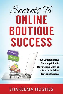 Secrets To Online Boutique Success: Your Comprehensive Planning Guide To Starting and Growing a Profitable Online Boutique Business by Hughes, Shakeema