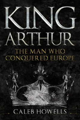 King Arthur: The Man Who Conquered Europe by Howells, Caleb