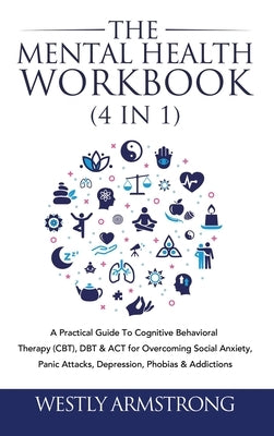 The Mental Health Workbook (4 in 1): A Practical Guide To Cognitive Behavioral Therapy (CBT), DBT & ACT for Overcoming Social Anxiety, Panic Attacks, by Armstrong, Wesley
