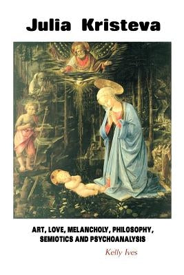 Julia Kristeva: Art, Love, Melancholy, Philosophy, Semiotics and Psychoanalysis by Ives, Kelly