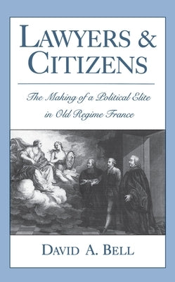 Lawyers and Citizens: The Making of a Political Elite in Old Regime France by Bell, David A.