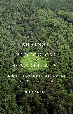 Against Ecological Sovereignty: Ethics, Biopolitics, and Saving the Natural World by Smith, Mick