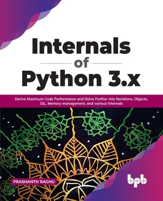 Internals of Python 3.x: Derive Maximum Code Performance and Delve Further into Iterations, Objects, GIL, Memory management, and various Intern by Raghu, Prashanth