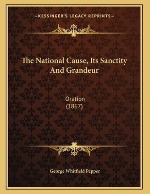 The National Cause, Its Sanctity And Grandeur: Oration (1867) by Pepper, George Whitfield