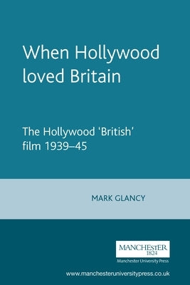 When Hollywood Loved Britain: The Hollywood 'British' Film 1939-1945 by Glancy, Mark