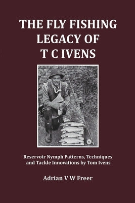 The Fly Fishing Legacy of T C Ivens: Reservoir Nymph Patterns, Techniques and Tackle Innovations by Tom Ivens by Freer, Adrian V. W.
