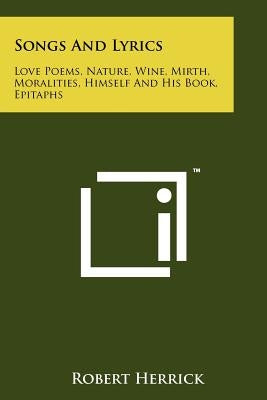 Songs and Lyrics: Love Poems, Nature, Wine, Mirth, Moralities, Himself and His Book, Epitaphs by Herrick, Robert