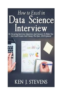 How To Excel In Data Science Interview: Re-Occuring Interview Questions And Answers To Make You Get Good Grades And Champ The Quiz, 2018 Updated by Stevens, Ken J.