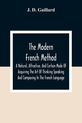 The Modern French Method: A Natural, Attractive, And Certain Mode Of Acquiring The Art Of Thinking Speaking And Composing In The French Language by D. Gaillard, J.