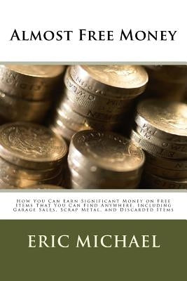 Almost Free Money: How to Make Significant Money on Free Items That You Can Find Anywhere, Including Garage Sales, Scrap Metal, and Disca by Michael, Eric