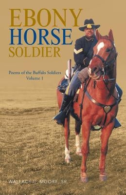 Ebony Horse Soldier: Poems of the Buffalo Soldiers Volume 1 by Moore, Wallace C., Sr.