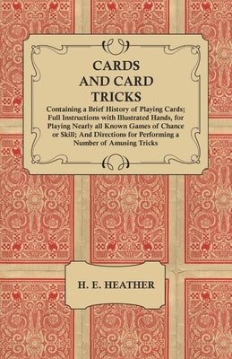 Cards and Card Tricks, Containing a Brief History of Playing Cards: Full Instructions with Illustrated Hands, for Playing Nearly all Known Games of Ch by Heather, H. E.