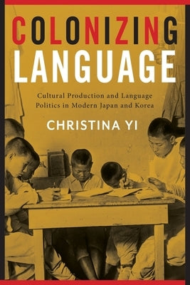 Colonizing Language: Cultural Production and Language Politics in Modern Japan and Korea by Yi, Christina
