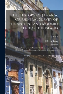 The History of Jamaica. Or, General Survey of the Antient and Modern State of the Island: With Reflections on Its Situation Settlements, Inhabitants, by Long, Edward 1734-1813