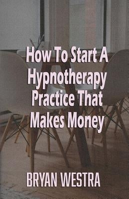 How To Start A Hypnotherapy Practice That Makes Money by Westra, Bryan