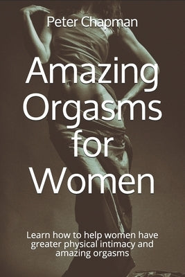 Amazing Orgasms for Women: Learn how to help women have greater physical intimacy and amazing orgasms by Chapman DC, Peter